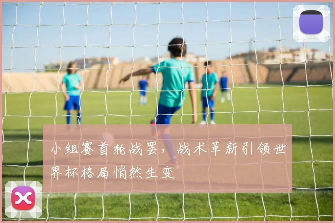 小组赛首轮战罢，战术革新引领世界杯格局悄然生变