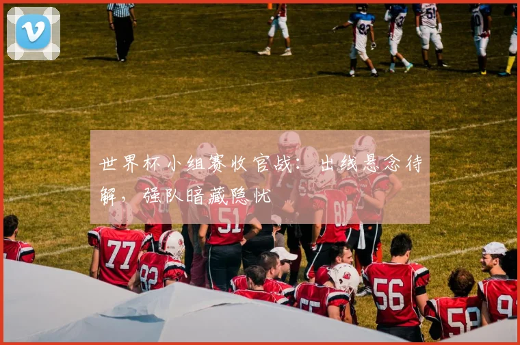 世界杯小组赛收官战：出线悬念待解，强队暗藏隐忧
