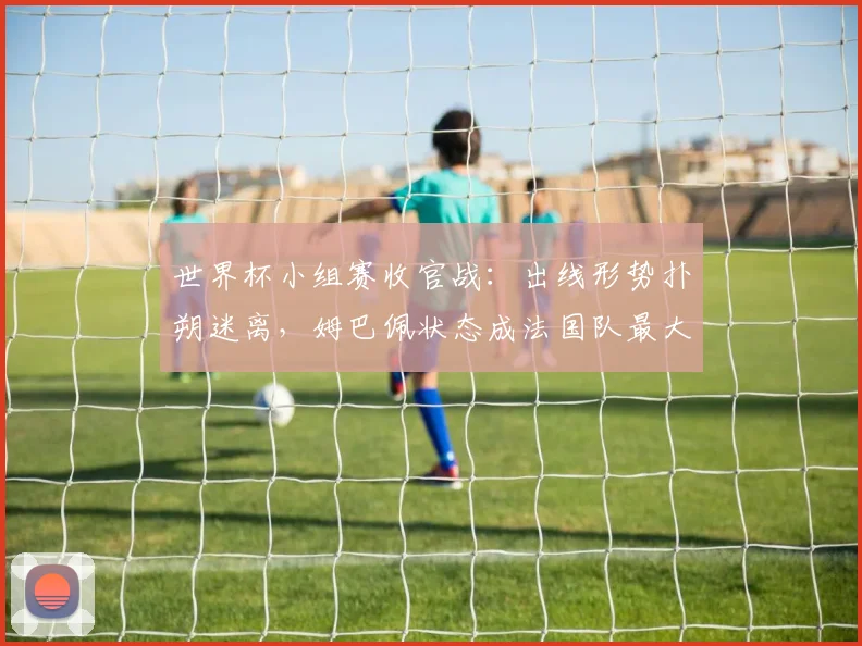 世界杯小组赛收官战：出线形势扑朔迷离，姆巴佩状态成法国队最大变数