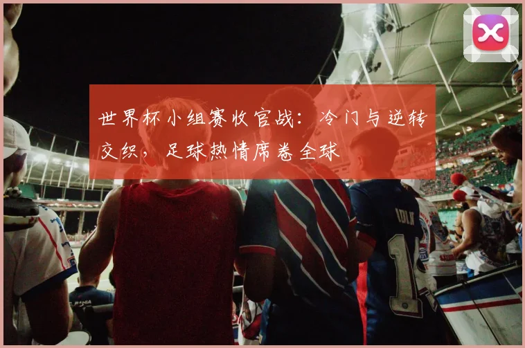 世界杯小组赛收官战：冷门与逆转交织，足球热情席卷全球