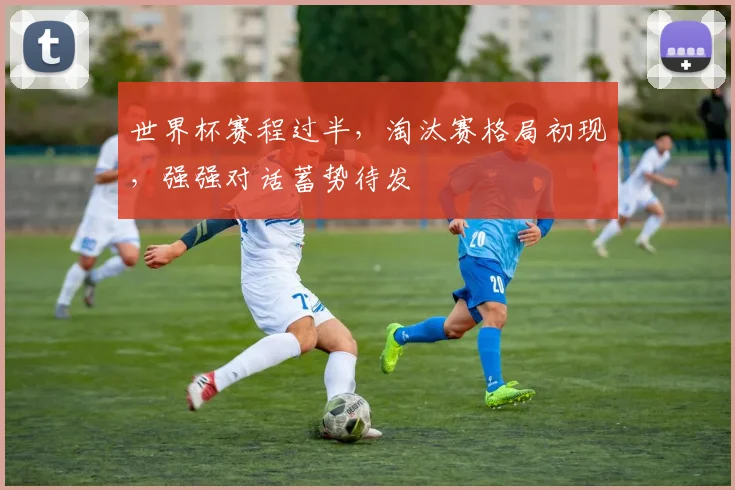 世界杯赛程过半，淘汰赛格局初现，强强对话蓄势待发