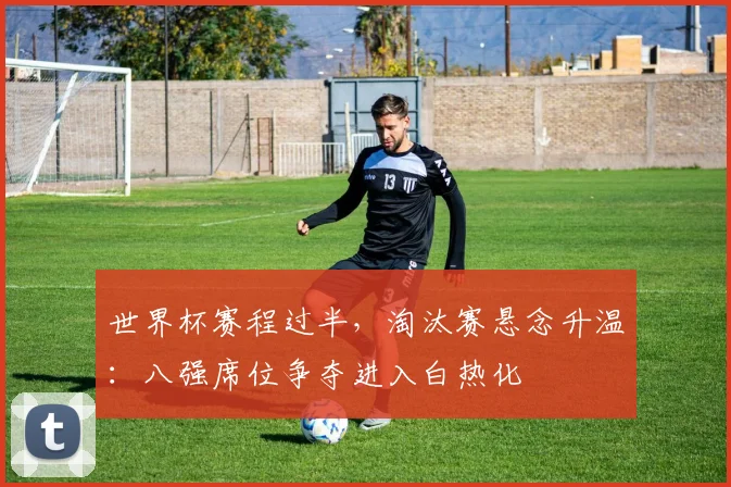 世界杯赛程过半，淘汰赛悬念升温：八强席位争夺进入白热化